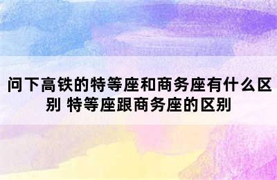 问下高铁的特等座和商务座有什么区别 特等座跟商务座的区别